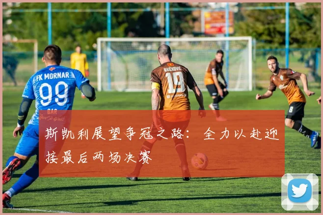 斯凯利展望争冠之路：全力以赴迎接最后两场决赛