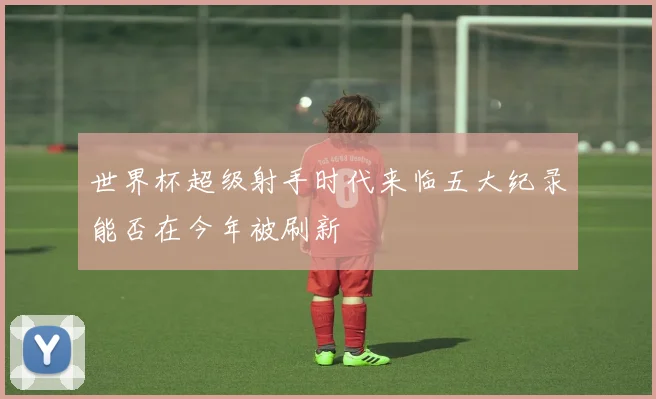 世界杯超级射手时代来临五大纪录能否在今年被刷新