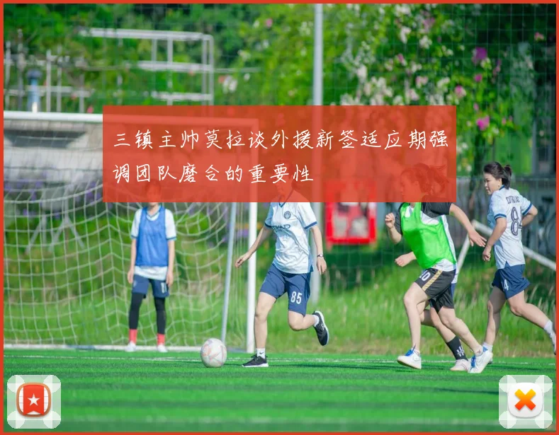 三镇主帅莫拉谈外援新签适应期强调团队磨合的重要性