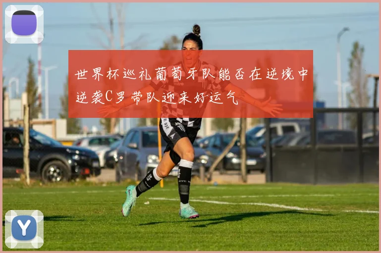 世界杯巡礼葡萄牙队能否在逆境中逆袭C罗带队迎来好运气