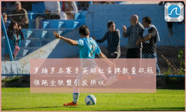 罗梅罗本赛季英超红黄牌数量双冠领跑全联盟引发热议
