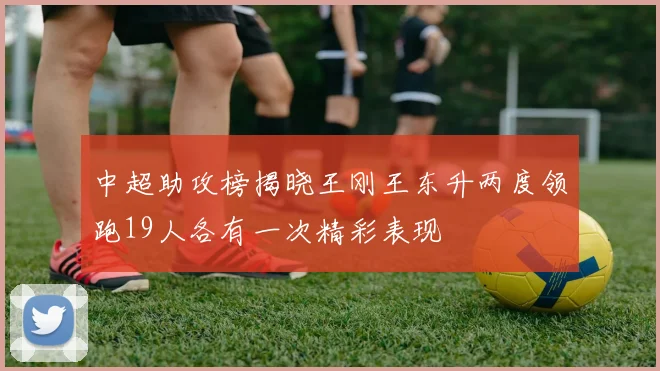 中超助攻榜揭晓王刚王东升两度领跑19人各有一次精彩表现