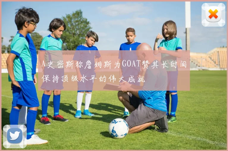 A史密斯称詹姆斯为GOAT赞其长时间保持顶级水平的伟大成就