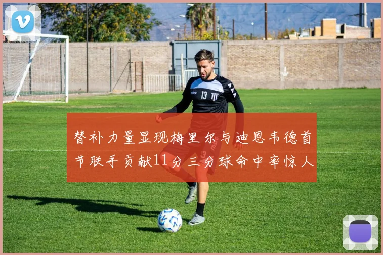 替补力量显现梅里尔与迪恩韦德首节联手贡献11分三分球命中率惊人