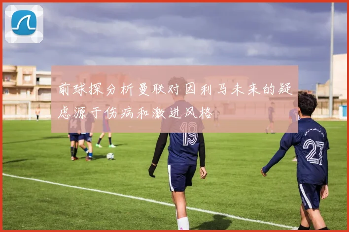 前球探分析曼联对因利马未来的疑虑源于伤病和激进风格