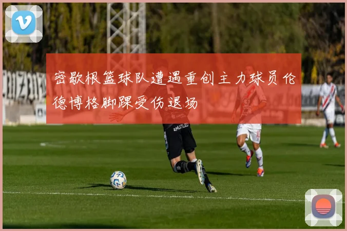 密歇根篮球队遭遇重创主力球员伦德博格脚踝受伤退场