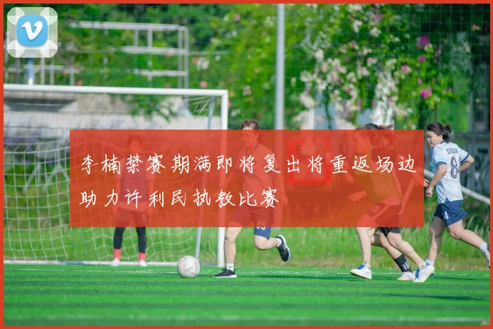李楠禁赛期满即将复出将重返场边助力许利民执教比赛