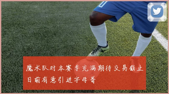 魔术队对本赛季充满期待交易截止日前有意引进字母哥