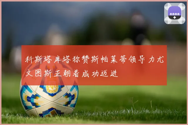 科斯塔库塔称赞斯帕莱蒂领导力尤文图斯正朝着成功迈进