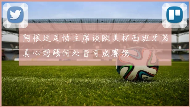 阿根廷足协主席谈欧美杯西班牙若真心想踢何处皆可成赛场