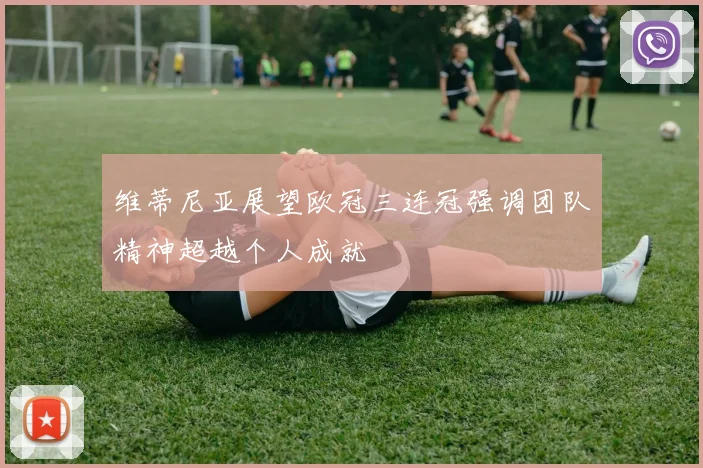 维蒂尼亚展望欧冠三连冠强调团队精神超越个人成就
