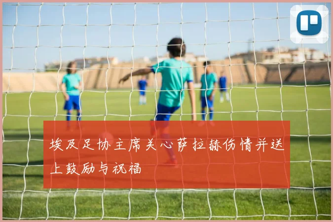 埃及足协主席关心萨拉赫伤情并送上鼓励与祝福