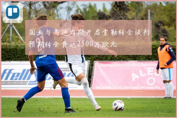 国米与乌迪内斯开启索勒转会谈判预期转会费达2500万欧元