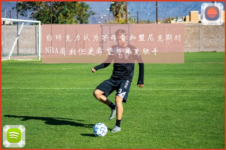 白巧克力认为字母哥加盟尼克斯对NBA有利但更希望与库里联手
