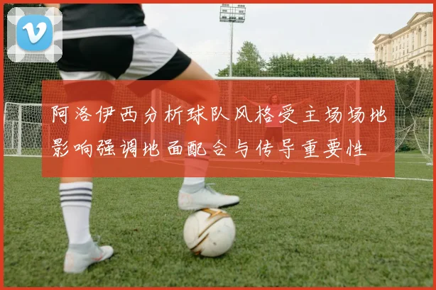阿洛伊西分析球队风格受主场场地影响强调地面配合与传导重要性