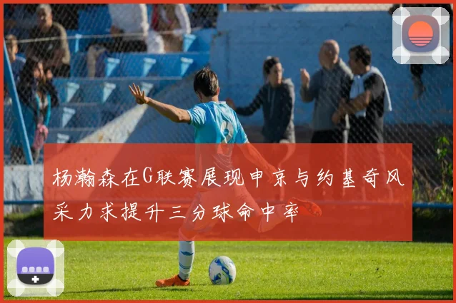 杨瀚森在G联赛展现申京与约基奇风采力求提升三分球命中率