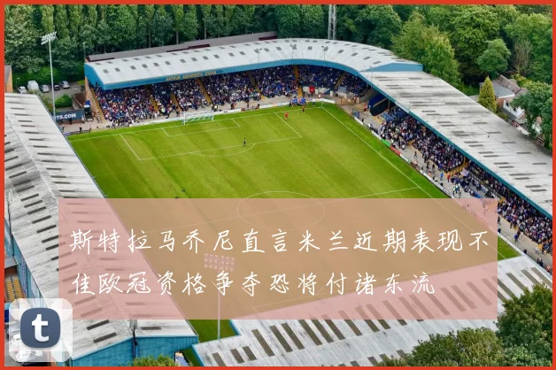 斯特拉马乔尼直言米兰近期表现不佳欧冠资格争夺恐将付诸东流