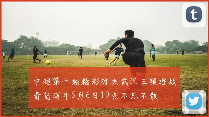 中超第十轮精彩对决武汉三镇迎战青岛海牛5月6日19点不见不散