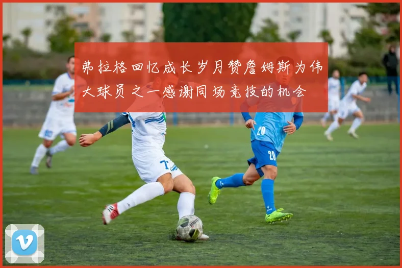 弗拉格回忆成长岁月赞詹姆斯为伟大球员之一感谢同场竞技的机会