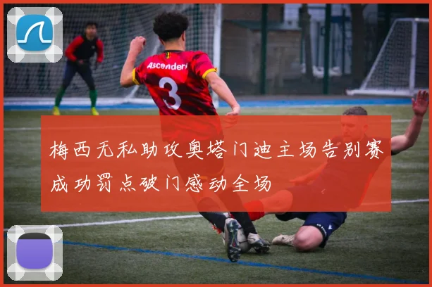 梅西无私助攻奥塔门迪主场告别赛成功罚点破门感动全场