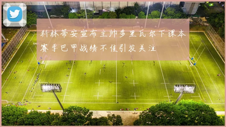 科林蒂安宣布主帅多里瓦尔下课本赛季巴甲战绩不佳引发关注