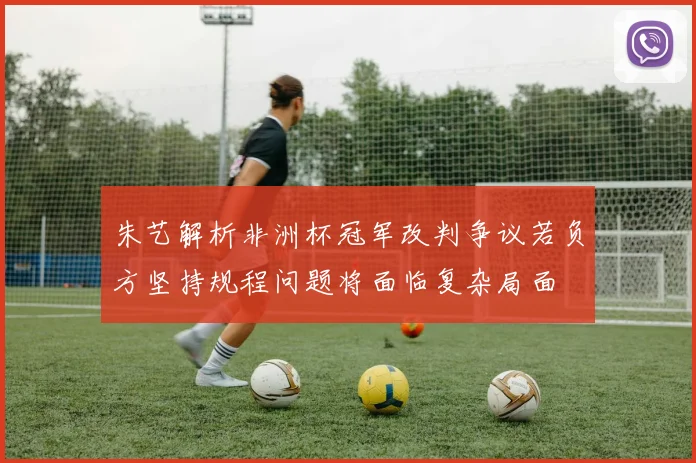 朱艺解析非洲杯冠军改判争议若负方坚持规程问题将面临复杂局面