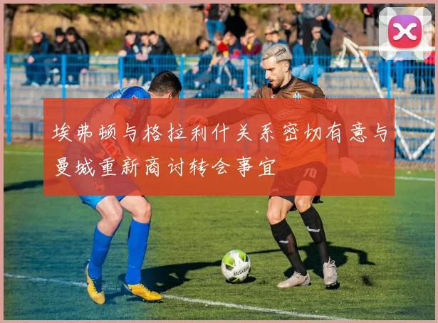 埃弗顿与格拉利什关系密切有意与曼城重新商讨转会事宜