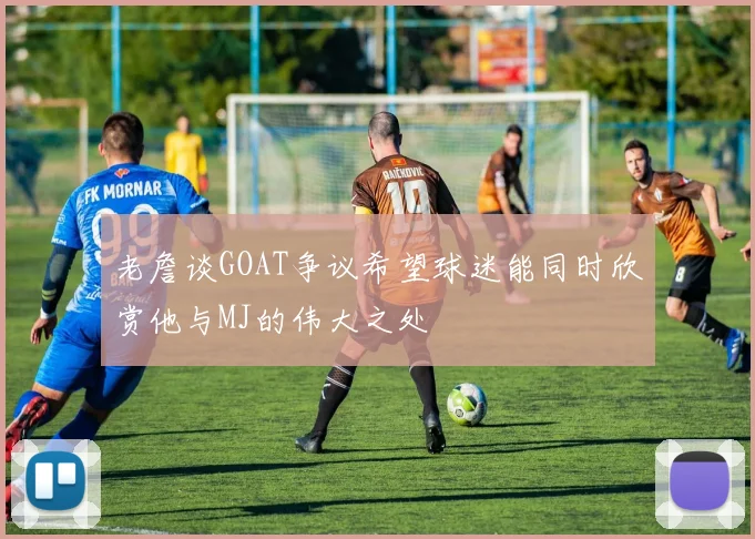 老詹谈GOAT争议希望球迷能同时欣赏他与MJ的伟大之处