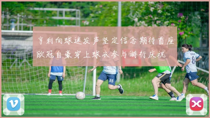 亨利向球迷发声坚定信念期待首座欧冠自豪穿上球衣参与游行庆祝