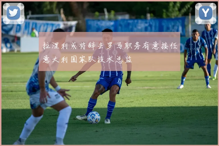 拉涅利或将辞去罗马职务有意接任意大利国家队技术总监