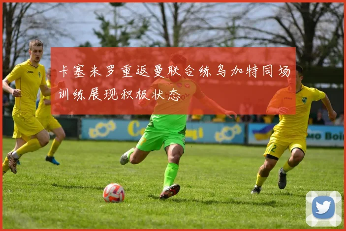 卡塞米罗重返曼联合练乌加特同场训练展现积极状态
