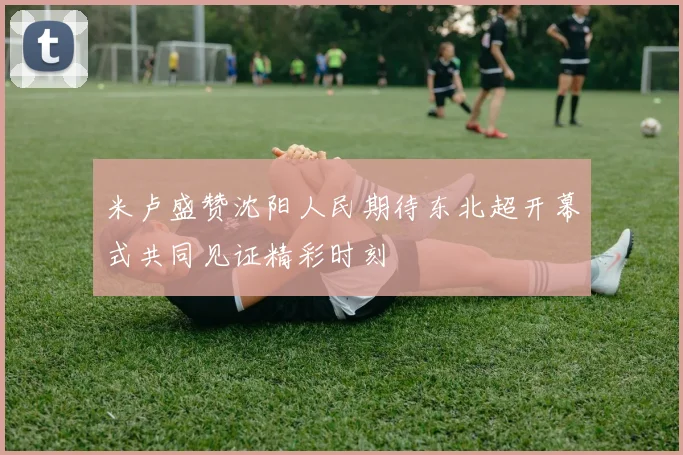 米卢盛赞沈阳人民期待东北超开幕式共同见证精彩时刻