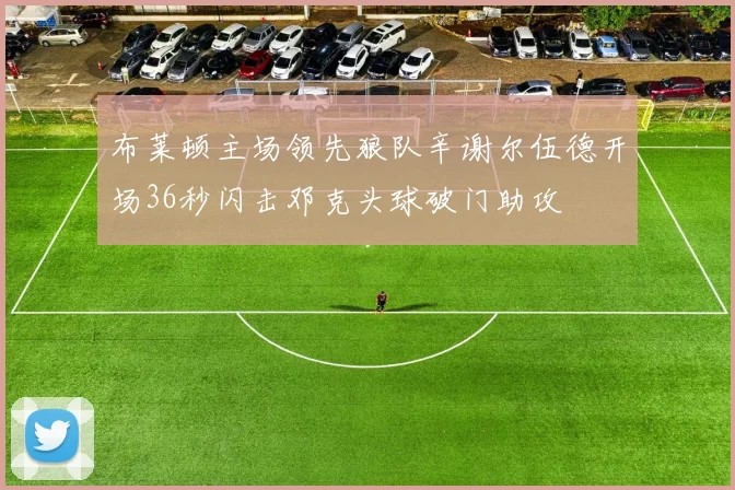 布莱顿主场领先狼队辛谢尔伍德开场36秒闪击邓克头球破门助攻