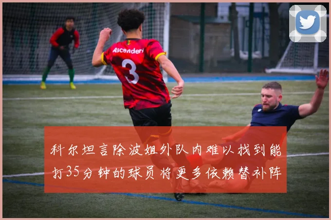 科尔坦言除波姐外队内难以找到能打35分钟的球员将更多依赖替补阵容