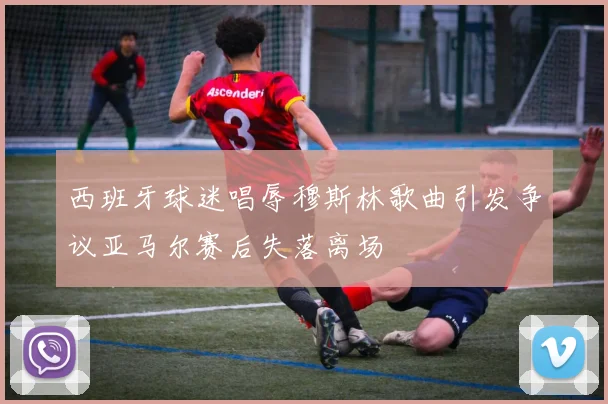 西班牙球迷唱辱穆斯林歌曲引发争议亚马尔赛后失落离场
