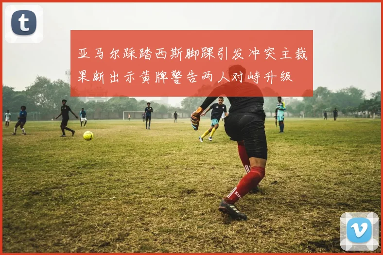 亚马尔踩踏西斯脚踝引发冲突主裁果断出示黄牌警告两人对峙升级