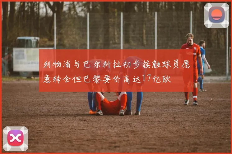 利物浦与巴尔科拉初步接触球员愿意转会但巴黎要价高达17亿欧