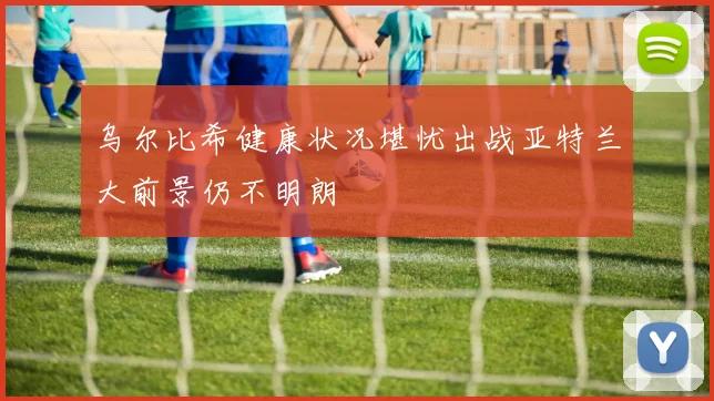 乌尔比希健康状况堪忧出战亚特兰大前景仍不明朗