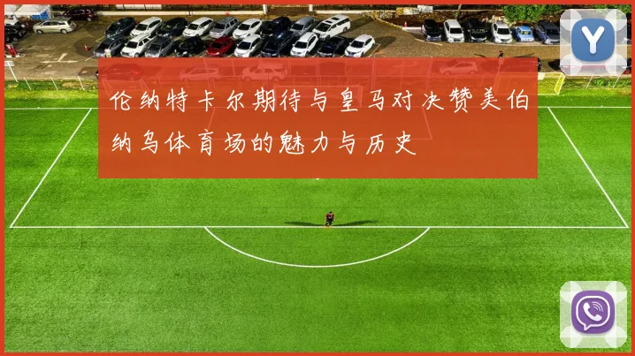 伦纳特卡尔期待与皇马对决赞美伯纳乌体育场的魅力与历史