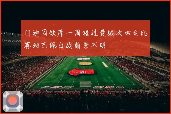 门迪因缺席一周错过曼城次回合比赛姆巴佩出战前景不明